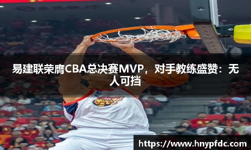 易建联荣膺CBA总决赛MVP，对手教练盛赞：无人可挡
