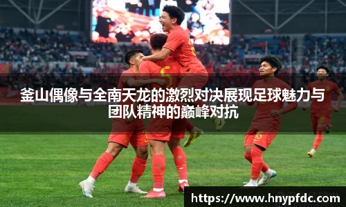 釜山偶像与全南天龙的激烈对决展现足球魅力与团队精神的巅峰对抗