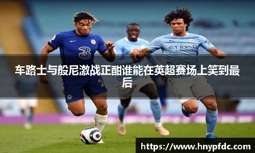 车路士与般尼激战正酣谁能在英超赛场上笑到最后
