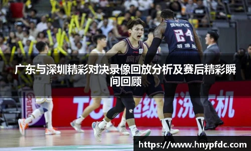 广东与深圳精彩对决录像回放分析及赛后精彩瞬间回顾